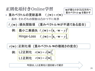 正則化項付きOnline学習                                  wが最も小さくなる方向へ
                                                重みベクトル w を動かす
   重みベクトルの更新基準                t (w)  r (w)
       条件：それぞれの関数は凸かつ下に有界

     t (w) :損失関数項 (重みベクトル wが不適である度合)
        例： 最小二乗損失  t (w)  xt  w  y 
                                                2


            Hinge-Loss    t (w)  xt  w  y 

    r (w) :正則化項 (重みベクトル wの複雑さの度合)
        例： L2正則化 r (w)   w
                                   2
                                   2

            L1正則化     r (w )   w 1

                 今回は、L1正則化に話を絞って紹介
                                                            26
 
