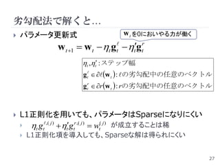 劣勾配法で解くと…
   パラメータ更新式                       w t を0においやる力が働く
              w t 1  w t t gt tgtr
                     t ,t : ステップ幅
                      g t  w t  : の劣勾配中の任意のベクトル
                      g tr  r w t  : rの劣勾配中の任意のベクトル



   L1正則化を用いても、パラメータはSparseになりにくい
     t gt,( j )  tgtr ,( j )  wt( j ) が成立することは稀
       L1正則化項を導入しても、Sparseな解は得られにくい


                                                         27
 