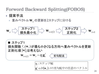 Forword Backward Splitting(FOBOS)
   提案手法
       重みベクトル w t の更新を2ステップに分ける

           ステップ１                              ステップ２
wt         損失最小化
                                 w t 1 2      正則化
                                                           w t 1

     ステップ１
    損失関数  t (w t ) が最も小さくなる方向へ重みベクトルを更新
    正則化項 w 1は考えない
           w t 1 2  w t t g t     劣勾配法

                        t : ステップ幅
                        g t  w t  : の劣勾配中の任意のベクトル
                                                                28
 