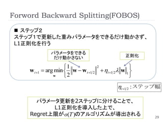 Forword Backward Splitting(FOBOS)

  ステップ２
 ステップ１で更新した重みパラメータをできるだけ動かさず、
 L1正則化を行う
              パラメータをできる
               だけ動かさない                           正則化

                      1            2               
     w t 1  arg min  w  w t 1 2  t 1 2 w 1 
                 w    2                            
                                              t 1 2 : ステップ幅

       パラメータ更新を2ステップに分けることで、
            L1正則化を導入した上で、
     Regret上限が o(T )のアルゴリズムが導出される                          29
 