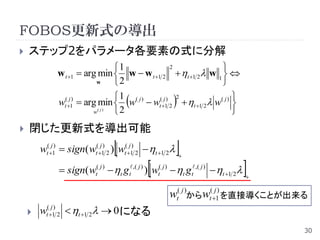 FOBOS更新式の導出
   ステップ2をパラメータ各要素の式に分解
                               1             2             
             w t 1  arg min  w  w t 1 2  t 1 2 w 1  
                         w     2                           
               ( j)            1 ( j)
                                         ( j) 2
                                                             
             wt 1  arg min  w  wt 1 2  t 1 2  w( j ) 
                        w( j ) 2                             
   閉じた更新式を導出可能
                                  
       wt(j1)  sign( wt(j1) 2 ) wt(j1) 2  t 1 2    

                                              
              sign( wt( j )  t g t ,( j ) ) wt( j )  t g t ,( j )  t 1 2   
                                                                                      


                                                       wt( j )からwt(j1) を直接導くことが出来る
     wt(j1) 2  t 1 2  0 になる
                                                                                          30
 