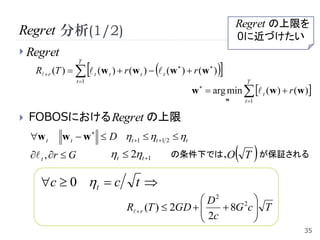 Regret の上限を
Regret 分析(1/2)                                                                0に近づけたい
 Regret

                                                                   
                    T
     R  r (T )    t (w t )  r (w t )   t (w  )  r (w  )
                    t 1                                                       T
                                                         w   arg min   t (w )  r (w )
                                                                          w    t 1


   FOBOSにおける Regret の上限
    w t     w t  w   D t 1  t 1 2  t
     t , r  G              t  2t 1        の条件下では、O                     T  が保証される
      c  0 t  c                   t
                                                        D2     2 
                                   R  r (T )  2GD  
                                                        2c  8G c  T
                                                                   
                                                                  
                                                                                         35
 