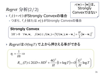 r (w )  w 1は、
Regret 分析(2/2)                                             Strongly
                                                       Convexではない
    t ()  r () がStrongly Convexの場合
     つまり、  t ()または r () がStrongly Convexの場合


    Strongly Convex
                                                               H
     H  0 w, w t   f (w )  f (w t )  f (w t ), w  w t    w  wt
                                                                          2

                                                               2

   Regret は O(logT ) で上から押さえる事ができる
         1
    t     
         Ht
                                  4G 2                  G2    
         R  r (T )  2GD  HD 
                               2
                                       1  log T   O log T 
                                                       H      
                                   H                          
                                                                              36
 