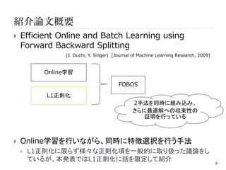 紹介論文概要
   Efficient Online and Batch Learning using
    Forward Backward Splitting
               (J. Duchi, Y. Singer) [Journal of Machine Learning Research, 2009]


          Online学習

                                       FOBOS
           L1正則化
                                             2手法を同時に組み込み、
                                             さらに最適解への収束性の
                                                証明を行っている



   Online学習を行いながら、同時に特徴選択を行う手法
       L1正則化に限らず様々な正則化項を一般的に取り扱った議論をし
        ているが、本発表ではL1正則化に話を限定して紹介
                                                                                    4
 