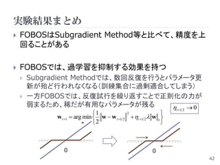 実験結果まとめ
   FOBOSはSubgradient Method等と比べて、精度を上
    回ることがある

   FOBOSでは、過学習を抑制する効果を持つ
       Subgradient Methodでは、数回反復を行うとパラメータ更
        新が殆ど行われなくなる（訓練集合に過剰適合してしまう）
       一方FOBOSでは、反復試行を繰り返すことで正則化の力が
        弱まるため、稀だが有用なパラメータが残る            0                      t 1 2
                               1            2               
              w t 1  arg min  w  w t 1 2  t 1 2 w 1 
                          w    2                            



                 0                                       0
                                                                          42
 