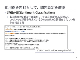 応用例を題材として、問題設定を解説
   評価分類(Sentiment Classification)
       ある商品のレビュー文章から、その文章が商品に対して
        positiveな評価を与えているかnegativeな評価を与えている
        かを判定する




                      このレビューはpositiveかnegativeか？


                                                   6
 