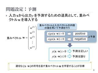 問題設定：予測
   入力 xから出力y を予測するための道具として、重みベ
    クトル w を導入する
                        重みベクトルと入力ベクトルの内積
           w    (1)
                          の値を用いて予測を行う
            ( 2) 
           w             sign(x  w )  0      positive
重みベクトル w   w ( 3)       sign(x  w )  0     negative
                                                            と予測
                   
             
            (n) 
           w 
                               y (x  w )  0   予測は正しい
                               y (x  w )  0   予測は誤り


      適切な ( x  w )の符号を返す重みベクトル w を学習することが目標
                                                              8
 