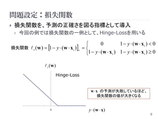 問題設定：損失関数
   損失関数を、予測の正確さを図る指標として導入
       今回の例では損失関数の一例として、Hinge-Lossを用いる

                                                  0          1  y  (w  x i )  0
損失関数  i ( w )  1  y  ( w  x i )  
                                          1  y  (w  x i ) 1  y  (w  x i )  0

                    i (w )
                          Hinge-Loss


                                              w  x の予測が失敗しているほど、
                                                  損失関数の値が大きくなる


                      0                      y  ( w  x)
                                                                                 9
 