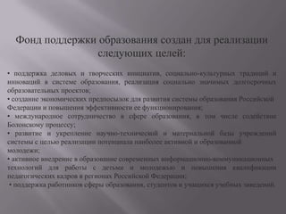 Фонд поддержки образования создан для реализации следующих целей:• поддержка деловых и творческих инициатив, социально-культурных традиций и инноваций в системе образования, реализация социально значимых долгосрочных образовательных проектов; • создание экономических предпосылок для развития системы образования Российской Федерации и повышения эффективности ее функционирования; • международное сотрудничество в сфере образования, в том числе содействие Болонскому процессу; • развитие и укрепление научно-технической и материальной базы учреждений системы с целью реализации потенциала наиболее активной и образованной молодежи; • активное внедрение в образование современных информационно-коммуникационных технологий для работы с детьми и молодежью и повышения квалификации педагогических кадров в регионах Российской Федерации;  • поддержка работников сферы образования, студентов и учащихся учебных заведений.