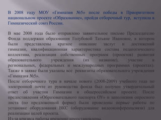 В 2008 году МОУ «Гимназия №5» после победы в Приоритетном национальном проекте «Образование», пройдя отборочный тур,  вступила в Гимназический союз России. В мае 2008 года было отправлено заявительное письмо Председателю Фонда поддержки образования Голубовой Татьяне Ивановне, в котором  были представлены краткое описание заслуг и достижений гимназии, квалификационная характеристика состава педагогического коллектива, реализация собственных программ (проектов) развития образовательного учреждения (их название), участие в региональных, федеральных и международных программах (проектах). Также в заявке были указаны все  реквизиты образовательного учреждения «Гимназия №5».После отборочного тура в начале нового (2008-2009) учебного года по электронной почте от руководства фонда был получен утвердительный ответ об участии Гимназии в общероссийском проекте. После предоставления «Образовательного паспорта ОУ» и заполнения опросного листа (по предложенной форме) были проведены первые работы по установке оборудования ВКС (оборудование видеоконференцсвязи) для реализации целей проекта.Из-за кризиса работы временно преостановлены.