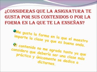 ¿CONSIDERAS QUE LA ASIGNATURA TE GUSTA POR SUS CONTENIDOS O POR LA FORMA EN LA QUE TE LA ENSEÑAN? Me gusta la forma en la que el maestro imparte la clase ya que es buena onda. El contenido no me agrada tanto ya que considero que debería ser una clase más práctica y únicamente se dedica a dictarnos. 