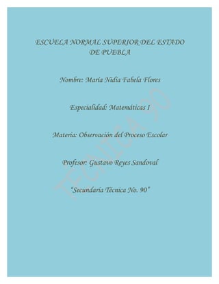 ESCUELA NORMAL SUPERIOR DEL ESTADO
            DE PUEBLA


     Nombre: María Nidia Fabela Flores


         Especialidad: Matemáticas I


   Materia: Observación del Proceso Escolar


      Profesor: Gustavo Reyes Sandoval


         “Secundaria Técnica No. 90”
 