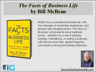 Written by a successful businessman with
four decades of ownership experience, and
packed with valuable advice, The Facts of
Business Life presents every business
owner - whether he or she is starting,
building, maintaining, or exiting a business -
with the key facts that, applied together,
can ensure a strong and lasting enterprise.
The Facts of Business Life
by Bill McBean
www.factsofbusinesslife.com
 