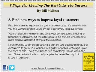 By Bill McBean
www.factsofbusinesslife.com
9 Steps For Creating The Best Odds For Success
8. Find new ways to impress loyal customers
Few things are as important as your customer base. It's essential that
you ﬁnd ways to protect yours by developing very loyal customers.
You can't ignore the market and what your competitors are doing to
keep their customers, but the prize goes to the owners who become
more creative and don't offer just the expected.
It can even be as simple as posting a sign by your cash register asking
customers to go to your website to register for prizes, or to sign up at
the point of sale - everyone likes to win something! This is where the
term 'think outside the box' really applies because the only limit
is your imagination.
 