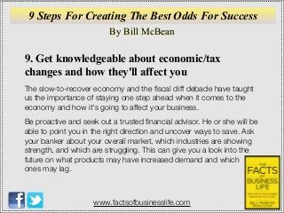 By Bill McBean
www.factsofbusinesslife.com
9 Steps For Creating The Best Odds For Success
9. Get knowledgeable about economic/tax
changes and how they'll affect you
The slow-to-recover economy and the ﬁscal cliff debacle have taught
us the importance of staying one step ahead when it comes to the
economy and how it's going to affect your business.
Be proactive and seek out a trusted ﬁnancial advisor. He or she will be
able to point you in the right direction and uncover ways to save. Ask
your banker about your overall market, which industries are showing
strength, and which are struggling. This can give you a look into the
future on what products may have increased demand and which
ones may lag.
 