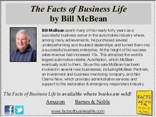 Bill McBean spent many of his nearly forty years as a
successful business owner in the automobile industry where,
among many achievements, he purchased several
underperforming and troubled dealerships and turned them into
a successful business enterprise. At the height of his success
sales revenue had increased 10x. This attracted the world’s
largest automotive retailer, AutoNation, which McBean
eventually sold to them. Since this sale McBean has been
involved in several new businesses, includingMcBean Partners,
an investment and business mentoring company, and Net
Claims Now, which provides administrative services and
support to the restoration & emergency responders industry.
The Facts of Business Life is available where books are sold!
Amazon Barnes & Noble
The Facts of Business Life
by Bill McBean
www.factsofbusinesslife.com
 