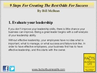 By Bill McBean
www.factsofbusinesslife.com
1. Evaluate your leadership
If you don't improve your leadership skills, there is little chance your
business can improve. Being a great leader begins with a self-analysis
of your leadership ability.
Without effective leadership, your employees have no idea what is
important, what to manage, or what success and failure look like. In
order to have effective employees, your business ﬁrst has to have
effective leadership, and this starts with the owner.
9 Steps For Creating The Best Odds For Success
 