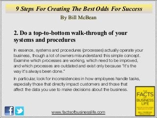 By Bill McBean
www.factsofbusinesslife.com
9 Steps For Creating The Best Odds For Success
2. Do a top-to-bottom walk-through of your
systems and procedures
In essence, systems and procedures (processes) actually operate your
business, though a lot of owners misunderstand this simple concept.
Examine which processes are working, which need to be improved,
and which processes are outdated and exist only because "it's the
way it's always been done."
In particular, look for inconsistencies in how employees handle tasks,
especially those that directly impact customers and those that
affect the data you use to make decisions about the business.
 