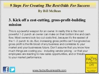 By Bill McBean
www.factsofbusinesslife.com
9 Steps For Creating The Best Odds For Success
3. Kick off a cost-cutting, gross-profit-building
mission
This is a powerful weapon for an owner. In reality this is the most
powerful 1-2 punch an owner can make on their bottom line and cash
ﬂow. Most owners look too cut costs ﬁrst, because it’s the easiest of
the 1- 2 punch to do. But, increasing gross proﬁts can’t be ignored as
gross proﬁt is the life blood of any business and correlates to your
market and your businesses future. Don’t assume that you know how
much things are costing you - including vendor pricing - or that your
employees are reacting to new sales opportunities, and or threats
to your market performance.
 