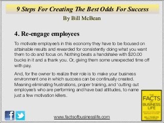 By Bill McBean
www.factsofbusinesslife.com
9 Steps For Creating The Best Odds For Success
4. Re-engage employees
To motivate employee’s in this economy they have to be focused on
attainable results and rewarded for consistently doing what you want
them to do and focus on. Nothing beats a handshake with $20.00
bucks in it and a thank you. Or, giving them some unexpected time off
with pay.
And, for the owner to realize their role is to make your business
environment one in which success can be continually created.
Meaning eliminating frustrations, proper training, and ‘cutting out
employee’s who are performing and have bad attitudes, to name
just a few motivation killers.
 