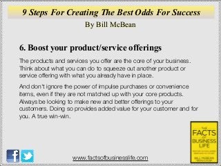 By Bill McBean
www.factsofbusinesslife.com
9 Steps For Creating The Best Odds For Success
6. Boost your product/service offerings
The products and services you offer are the core of your business.
Think about what you can do to squeeze out another product or
service offering with what you already have in place.
And don't ignore the power of impulse purchases or convenience
items, even if they are not matched up with your core products.
Always be looking to make new and better offerings to your
customers. Doing so provides added value for your customer and for
you. A true win-win.
 