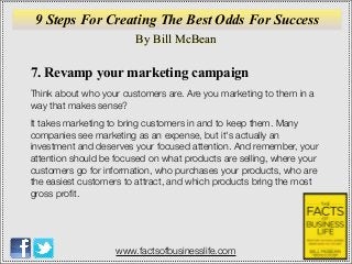 By Bill McBean
www.factsofbusinesslife.com
9 Steps For Creating The Best Odds For Success
7. Revamp your marketing campaign
Think about who your customers are. Are you marketing to them in a
way that makes sense?
It takes marketing to bring customers in and to keep them. Many
companies see marketing as an expense, but it's actually an
investment and deserves your focused attention. And remember, your
attention should be focused on what products are selling, where your
customers go for information, who purchases your products, who are
the easiest customers to attract, and which products bring the most
gross proﬁt.
 