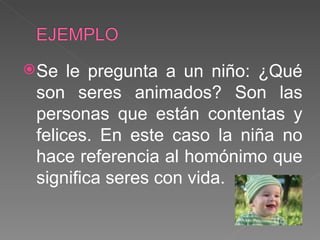 Se le pregunta a un niño: ¿Qué son seres animados? Son las personas que están contentas y felices. En este caso la niña no hace referencia al homónimo que significa seres con vida. 
