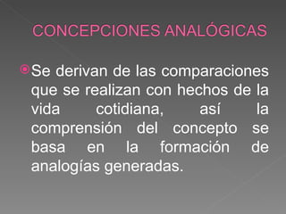 Se derivan de las comparaciones que se realizan con hechos de la vida cotidiana, así la comprensión del concepto se basa en la formación de analogías generadas.  