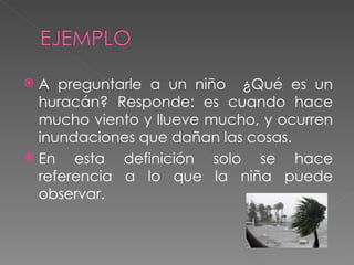 A preguntarle a un niño  ¿Qué es un huracán? Responde: es cuando hace mucho viento y llueve mucho, y ocurren inundaciones que dañan las cosas. En esta definición solo se hace referencia a lo que la niña puede observar. 