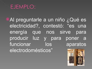 Al preguntarle a un niño ¿Qué es electricidad?, contestó: “es una energía que nos sirve para producir luz y para poner a funcionar los aparatos electrodomésticos” 