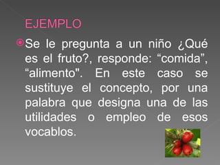 Se le pregunta a un niño ¿Qué es el fruto?, responde: “comida”, “alimento". En este caso se sustituye el concepto, por una palabra que designa una de las utilidades o empleo de esos vocablos. 