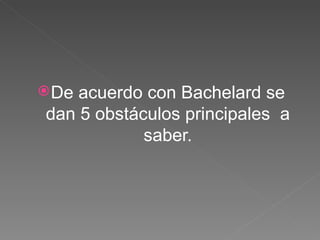De acuerdo con Bachelard se dan 5 obstáculos principales  a saber. 