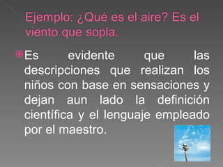 Es evidente que las descripciones que realizan los niños con base en sensaciones y dejan aun lado la definición científica y el lenguaje empleado por el maestro. 
