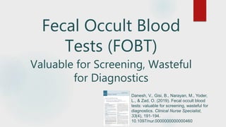 Fecal Occult Blood
Tests (FOBT)
Valuable for Screening, Wasteful
for Diagnostics
Danesh, V., Gisi, B., Narayan, M., Yoder,
L., & Zad, O. (2019). Fecal occult blood
tests: valuable for screening, wasteful for
diagnostics. Clinical Nurse Specialist,
33(4), 191-194.
10.1097/nur.0000000000000460
 