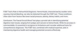 FOBT Test's Role in Hemorrhoid Diagnosis: Hemorrhoids, characterized by swollen veins
causing internal bleeding, can also be detected through the FOBT test. These conditions
often stem from factors like lower rectal pressure, obesity, dietary habits, and more.
Conclusion: The Faecal Occult Blood Test plays a pivotal role in identifying potential
digestive tract issues, ranging from polyps and cancers to hemorrhoids. While its accuracy is
commendable, it's essential to recognize its limitations and consider additional tests for
comprehensive diagnoses. The FOBT test, combined with medical expertise, aids in
maintaining digestive health and managing potential concerns effectively.
 