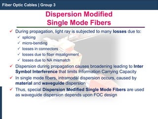 Fiber Optic Cables | Group 3 
Dispersion Modified Single Mode Fibers 
 
During propagation, light ray is subjected to many losses due to: 
 
splicing 
 
micro-bending 
 
losses in connectors 
 
losses due to fiber misalignment 
 
losses due to NA mismatch 
 
Dispersion during propagation causes broadening leading to Inter Symbol Interference that limits Information Carrying Capacity 
 
In single mode fibers, intramodal dispersion occurs, caused by material and waveguide dispersion 
 
Thus, special Dispersion Modified Single Mode Fibers are used as waveguide dispersion depends upon FOC design 
Fiber Optic Cables | Group 3  
