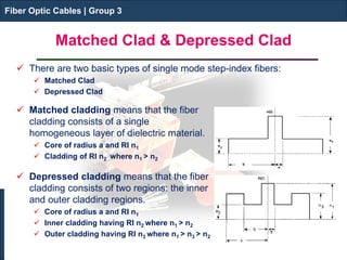 Fiber Optic Cables | Group 3 
Matched Clad & Depressed Clad 
Fiber Optic Cables | Group 3 
 
There are two basic types of single mode step-index fibers: 
 
Matched Clad 
 
Depressed Clad 
 
Matched cladding means that the fiber cladding consists of a single homogeneous layer of dielectric material. 
 
Core of radius a and RI n1 
 
Cladding of RI n2 where n1 > n2 
Depressed cladding means that the fiber cladding consists of two regions: the inner and outer cladding regions. 
Core of radius a and RI n1 
Inner cladding having RI n2 where n1 > n2 
Outer cladding having RI n3 where n1 > n3 > n2  