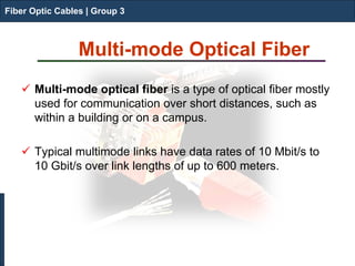 Fiber Optic Cables | Group 3 
Multi-mode Optical Fiber 
 
Multi-mode optical fiber is a type of optical fiber mostly used for communication over short distances, such as within a building or on a campus. 
Typical multimode links have data rates of 10 Mbit/s to 10 Gbit/s over link lengths of up to 600 meters. 
Fiber Optic Cables | Group 3  