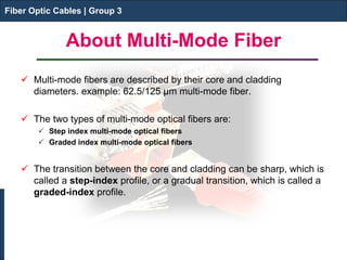 Fiber Optic Cables | Group 3 
About Multi-Mode Fiber 
Fiber Optic Cables | Group 3 
 
Multi-mode fibers are described by their core and cladding diameters. example: 62.5/125 μm multi-mode fiber. 
 
The two types of multi-mode optical fibers are: 
 
Step index multi-mode optical fibers 
 
Graded index multi-mode optical fibers 
The transition between the core and cladding can be sharp, which is called a step-index profile, or a gradual transition, which is called a graded-index profile.  