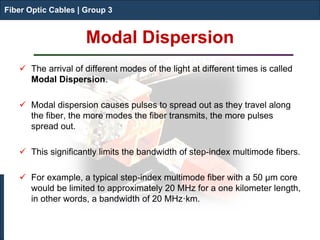Fiber Optic Cables | Group 3 
Modal Dispersion 
Fiber Optic Cables | Group 3 
 
The arrival of different modes of the light at different times is called Modal Dispersion. 
 
Modal dispersion causes pulses to spread out as they travel along the fiber, the more modes the fiber transmits, the more pulses spread out. 
 
This significantly limits the bandwidth of step-index multimode fibers. 
 
For example, a typical step-index multimode fiber with a 50 μm core would be limited to approximately 20 MHz for a one kilometer length, in other words, a bandwidth of 20 MHz·km.  