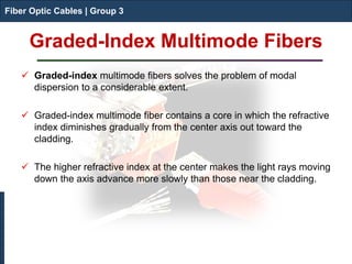 Fiber Optic Cables | Group 3 
Graded-Index Multimode Fibers 
Fiber Optic Cables | Group 3 
 
Graded-index multimode fibers solves the problem of modal dispersion to a considerable extent. 
 
Graded-index multimode fiber contains a core in which the refractive index diminishes gradually from the center axis out toward the cladding. 
 
The higher refractive index at the center makes the light rays moving down the axis advance more slowly than those near the cladding.  