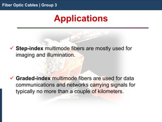 Fiber Optic Cables | Group 3 
Applications 
 
Step-index multimode fibers are mostly used for imaging and illumination. 
Graded-index multimode fibers are used for data communications and networks carrying signals for typically no more than a couple of kilometers. 
Fiber Optic Cables | Group 3  