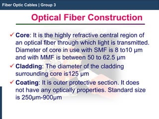 Fiber Optic Cables | Group 3 
Optical Fiber Construction 
Fiber Optic Cables | Group 3 
 
Core: It is the highly refractive central region of an optical fiber through which light is transmitted. Diameter of core in use with SMF is 8 to10 μm and with MMF is between 50 to 62.5 μm 
 
Cladding: The diameter of the cladding surrounding core is125 μm 
 
Coating: It is outer protective section. It does not have any optically properties. Standard size is 250μm-900μm  