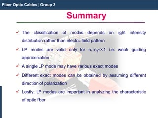 Fiber Optic Cables | Group 3 
Summary 
 
The classification of modes depends on light intensity distribution rather than electric field pattern 
 
LP modes are valid only for n1-n2<<1 i.e. weak guiding approximation 
 
A single LP mode may have various exact modes 
 
Different exact modes can be obtained by assuming different direction of polarization 
 
Lastly, LP modes are important in analyzing the characteristic of optic fiber 
Fiber Optic Cables | Group 3  