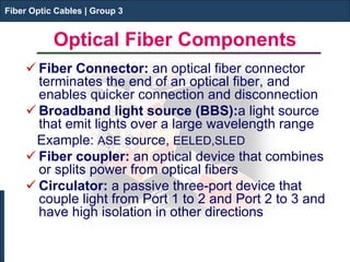 Fiber Optic Cables | Group 3 
Optical Fiber Components 
 
Fiber Connector: an optical fiber connector terminates the end of an optical fiber, and enables quicker connection and disconnection 
 
Broadband light source (BBS):a light source that emit lights over a large wavelength range 
Example: ASE source, EELED,SLED 
 
Fiber coupler: an optical device that combines or splits power from optical fibers 
 
Circulator: a passive three-port device that couple light from Port 1 to 2 and Port 2 to 3 and have high isolation in other directions 
Fiber Optic Cables | Group 3  