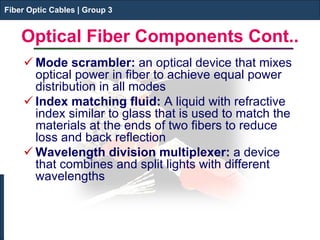 Fiber Optic Cables | Group 3 
Optical Fiber Components Cont.. 
 
Mode scrambler: an optical device that mixes optical power in fiber to achieve equal power distribution in all modes 
 
Index matching fluid: A liquid with refractive index similar to glass that is used to match the materials at the ends of two fibers to reduce loss and back reflection 
 
Wavelength division multiplexer: a device that combines and split lights with different wavelengths 
Fiber Optic Cables | Group 3  