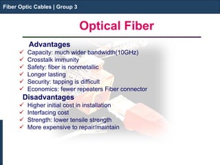 Fiber Optic Cables | Group 3 
Optical Fiber 
Advantages 
 
Capacity: much wider bandwidth(10GHz) 
 
Crosstalk immunity 
 
Safety: fiber is nonmetallic 
 
Longer lasting 
 
Security: tapping is difficult 
 
Economics: fewer repeaters Fiber connector 
Disadvantages 
 
Higher initial cost in installation 
 
Interfacing cost 
 
Strength: lower tensile strength 
 
More expensive to repair/maintain 
Fiber Optic Cables | Group 3  