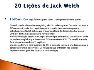 20 Lições de Jack Welch Follow-up  –   Faça follow-up em tudo! O tempo todo e com todos.  Quando se decide mudar o negócio, não há nada sagrado. Durante 100 anos a GE crescera à custa dos negócios que ia criando dentro da sua própria estrutura. Mas Welch achou que chegara a altura de deixar de olhar para o umbigo. Tinham de enfrentar o novo mundo.  No início de 1982 pegou num papel e num lápis e desenhou três círculos, onde incluiria os negócios que levariam a GE até ao século XXI. “Os que ficaram de fora são para abandonar”, explicou.  Um círculo tinha o core business da GE, o segundo incluía a alta tecnologia e o terceiro abrangia os serviços. Os negócios que entraram nos círculos representavam 90% das receitas da GE em 1984.  