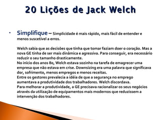20 Lições de Jack Welch Simplifique   –   Simplicidade é mais rápido, mais fácil de entender e menos suscetível a erros.  Welch sabia que as decisões que tinha que tomar faziam doer o coração. Mas a nova GE tinha de ser mais dinâmica e agressiva. Para conseguir, era necessário reduzir o seu tamanho drasticamente.  No início dos anos 80, Welch estava sozinho na tarefa de emagrecer uma empresa que não estava em crise. Downsizing era uma palavra que significava dor, sofrimento, menos empregos e menos receitas. Entre os gestores prevalecia a idéia de que a segurança no emprego aumentava a produtividade dos trabalhadores. Welch discordava.  Para melhorar a produtividade, a GE precisava racionalizar os seus negócios através da utilização de equipamentos mais modernos que reduzissem a intervenção dos trabalhadores.  