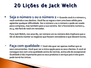 20 Lições de Jack Welch Seja o número 1 ou o número 2  –   Quando você é o número 1, você controla o seu destino. Você faz as regras e tem uma base sólida para agüentar qualquer dificuldade. Ser o número 1 ou o número 2 pode ser usado para a empresa, mas também para a sua carreira. Ser o funcionário numero 4 ou 5, não fará de você um vencedor. Para Jack Welch, nos anos 80, ser número um ou número dois implicava que a GE só deveria manter os negócios que fossem vencedores e que dessem lucros. Faça com qualidade  –   Você não quer ser apenas melhor que os seus concorrentes. Você quer ser a única opção para os seus clientes. E você só consegue isso com uma qualidade acima do normal, acima até do excepcional. Qualidade é tão importante para os seus produtos e serviços pois é ela quem pode torná-los únicos. 
